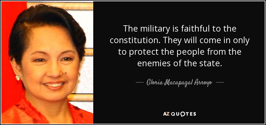 The military is faithful to the constitution. They will come in only to protect the people from the enemies of the state. - Gloria Macapagal Arroyo