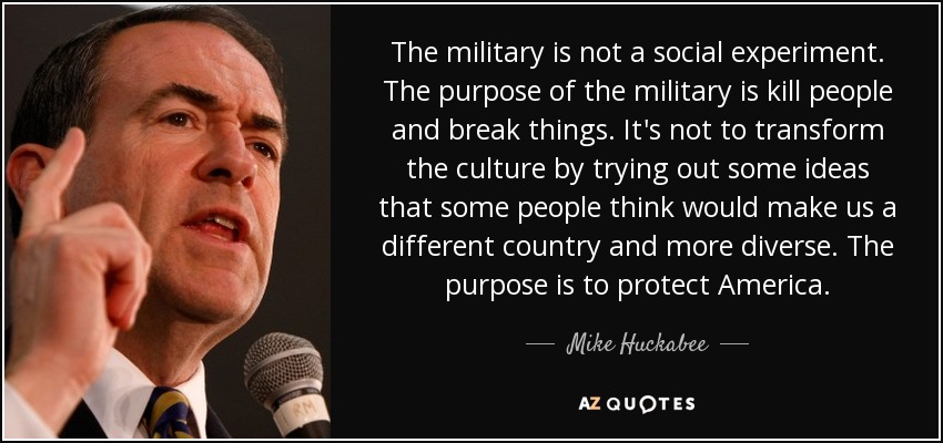 The military is not a social experiment. The purpose of the military is kill people and break things. It's not to transform the culture by trying out some ideas that some people think would make us a different country and more diverse. The purpose is to protect America. - Mike Huckabee