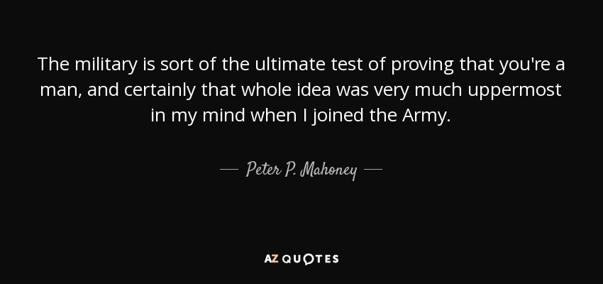 The military is sort of the ultimate test of proving that you're a man, and certainly that whole idea was very much uppermost in my mind when I joined the Army. - Peter P. Mahoney