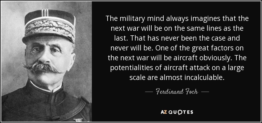 The military mind always imagines that the next war will be on the same lines as the last. That has never been the case and never will be. One of the great factors on the next war will be aircraft obviously. The potentialities of aircraft attack on a large scale are almost incalculable. - Ferdinand Foch