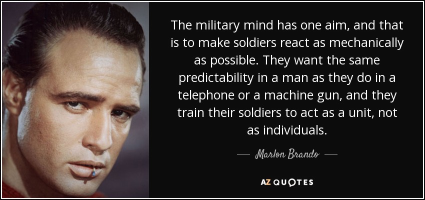 The military mind has one aim, and that is to make soldiers react as mechanically as possible. They want the same predictability in a man as they do in a telephone or a machine gun, and they train their soldiers to act as a unit, not as individuals. - Marlon Brando
