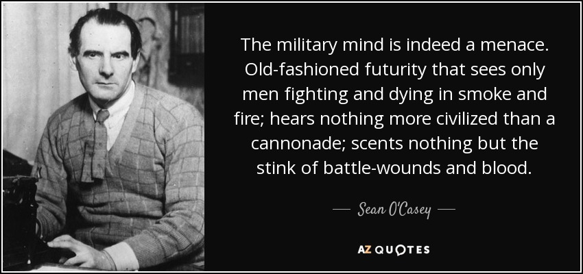 The military mind is indeed a menace. Old-fashioned futurity that sees only men fighting and dying in smoke and fire; hears nothing more civilized than a cannonade; scents nothing but the stink of battle-wounds and blood. - Sean O'Casey