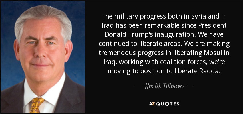 The military progress both in Syria and in Iraq has been remarkable since President Donald Trump's inauguration. We have continued to liberate areas. We are making tremendous progress in liberating Mosul in Iraq, working with coalition forces, we're moving to position to liberate Raqqa. - Rex W. Tillerson
