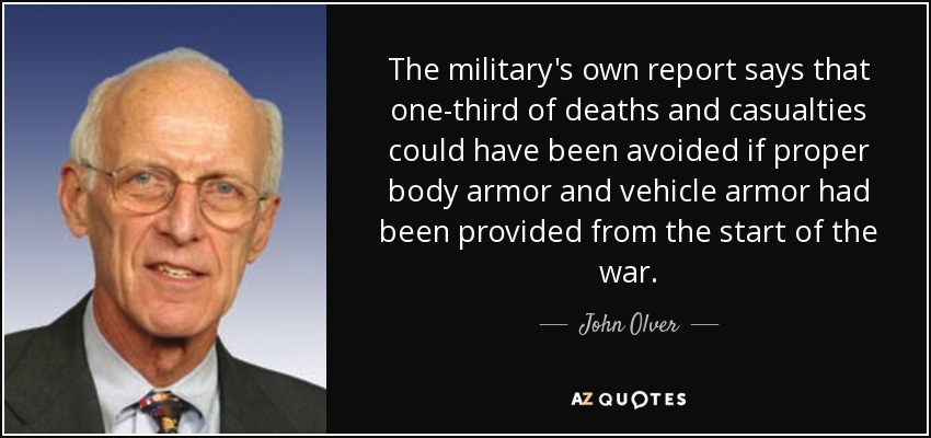 The military's own report says that one-third of deaths and casualties could have been avoided if proper body armor and vehicle armor had been provided from the start of the war. - John Olver