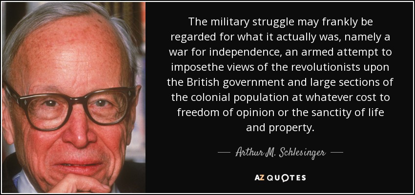 The military struggle may frankly be regarded for what it actually was, namely a war for independence, an armed attempt to imposethe views of the revolutionists upon the British government and large sections of the colonial population at whatever cost to freedom of opinion or the sanctity of life and property. - Arthur M. Schlesinger, Jr.