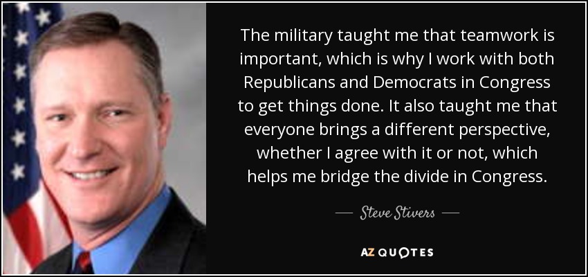 The military taught me that teamwork is important, which is why I work with both Republicans and Democrats in Congress to get things done. It also taught me that everyone brings a different perspective, whether I agree with it or not, which helps me bridge the divide in Congress. - Steve Stivers