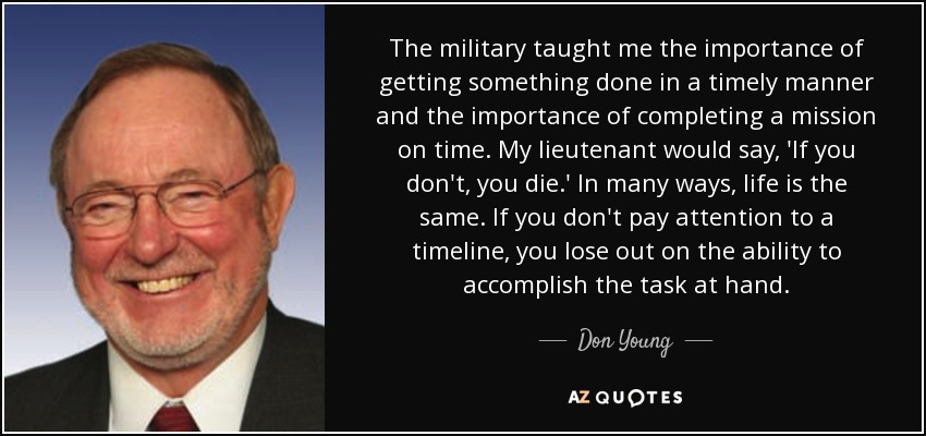 The military taught me the importance of getting something done in a timely manner and the importance of completing a mission on time. My lieutenant would say, 'If you don't, you die.' In many ways, life is the same. If you don't pay attention to a timeline, you lose out on the ability to accomplish the task at hand. - Don Young