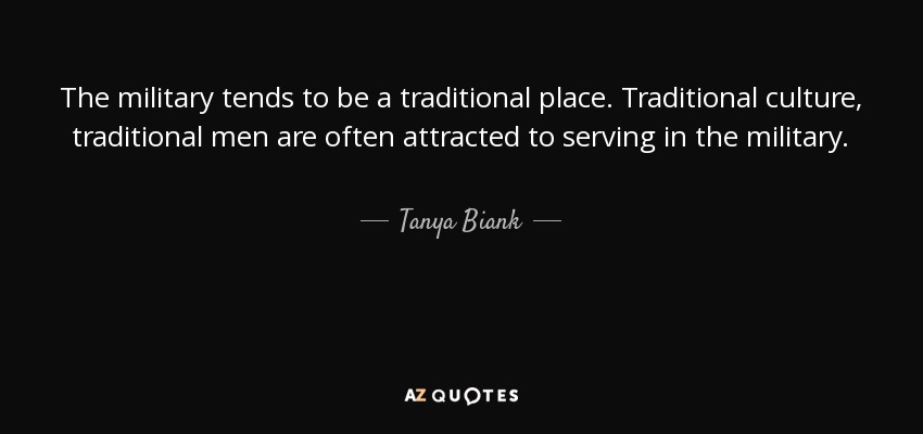 The military tends to be a traditional place. Traditional culture, traditional men are often attracted to serving in the military. - Tanya Biank