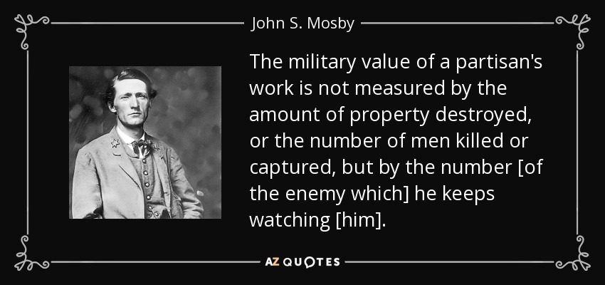 The military value of a partisan's work is not measured by the amount of property destroyed, or the number of men killed or captured, but by the number [of the enemy which] he keeps watching [him]. - John S. Mosby