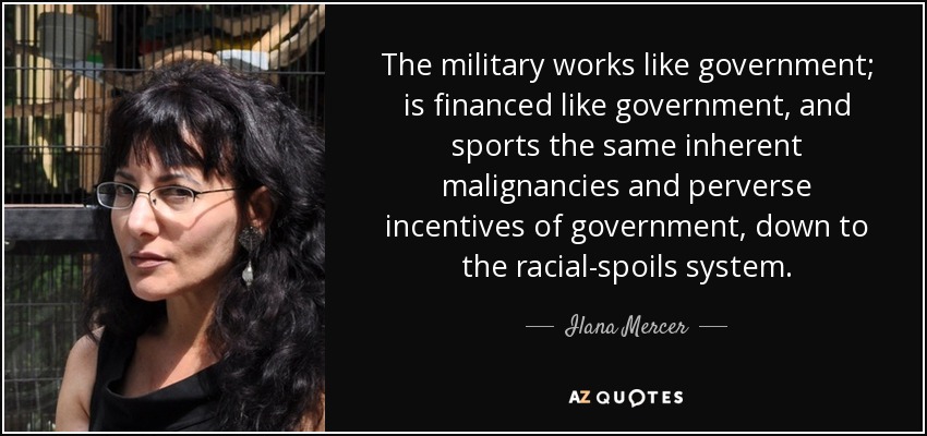 The military works like government; is financed like government, and sports the same inherent malignancies and perverse incentives of government, down to the racial-spoils system. - Ilana Mercer