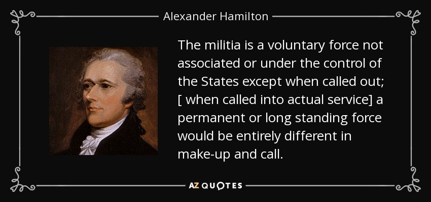 The militia is a voluntary force not associated or under the control of the States except when called out; [ when called into actual service] a permanent or long standing force would be entirely different in make-up and call. - Alexander Hamilton