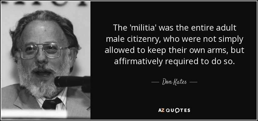 The 'militia' was the entire adult male citizenry, who were not simply allowed to keep their own arms, but affirmatively required to do so. - Don Kates