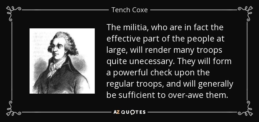 The militia, who are in fact the effective part of the people at large, will render many troops quite unecessary. They will form a powerful check upon the regular troops, and will generally be sufficient to over-awe them. - Tench Coxe
