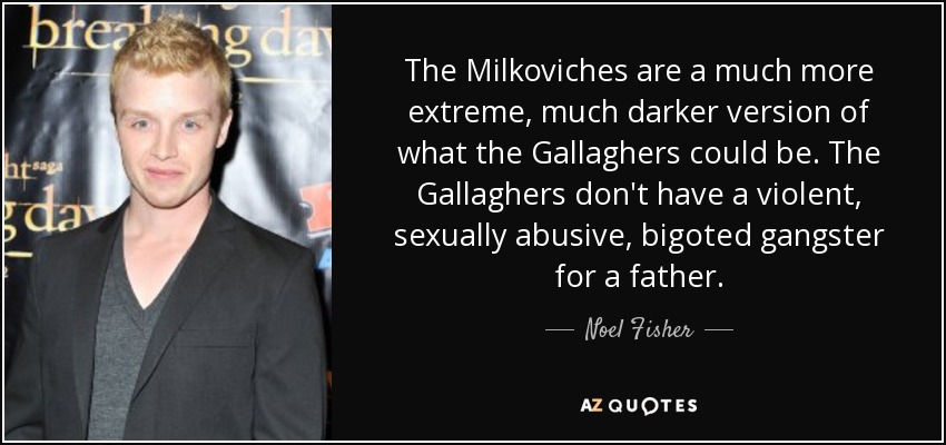 The Milkoviches are a much more extreme, much darker version of what the Gallaghers could be. The Gallaghers don't have a violent, sexually abusive, bigoted gangster for a father. - Noel Fisher