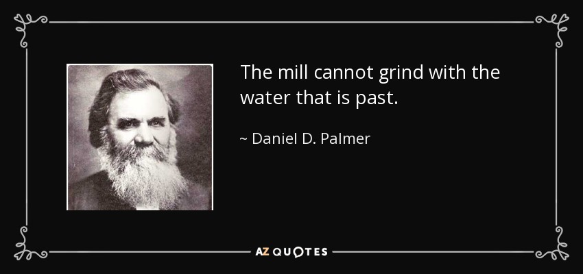 The mill cannot grind with the water that is past. - Daniel D. Palmer