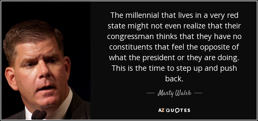 The millennial that lives in a very red state might not even realize that their congressman thinks that they have no constituents that feel the opposite of what the president or they are doing. This is the time to step up and push back. - Marty Walsh
