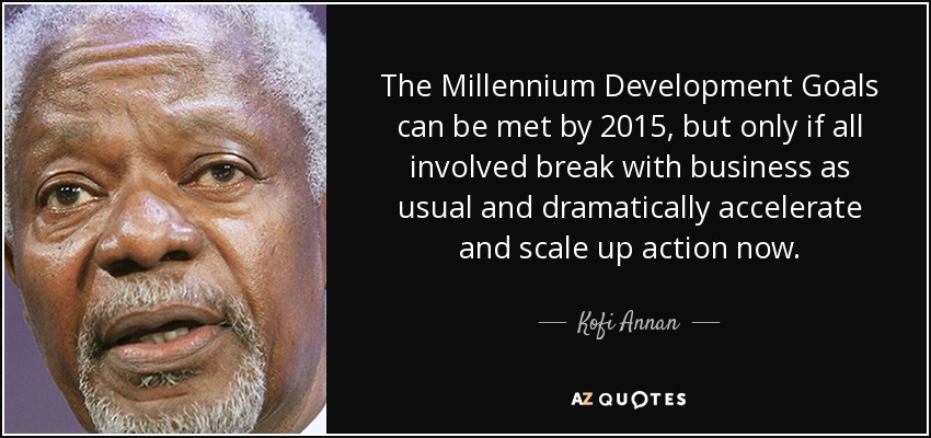 The Millennium Development Goals can be met by 2015, but only if all involved break with business as usual and dramatically accelerate and scale up action now. - Kofi Annan