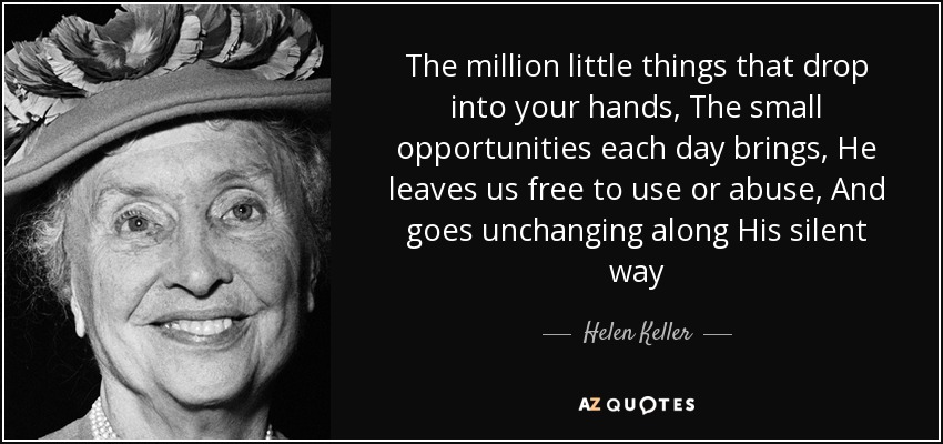 The million little things that drop into your hands, The small opportunities each day brings, He leaves us free to use or abuse, And goes unchanging along His silent way - Helen Keller