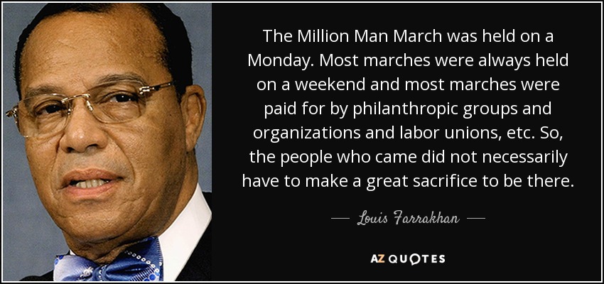 The Million Man March was held on a Monday. Most marches were always held on a weekend and most marches were paid for by philanthropic groups and organizations and labor unions, etc. So, the people who came did not necessarily have to make a great sacrifice to be there. - Louis Farrakhan