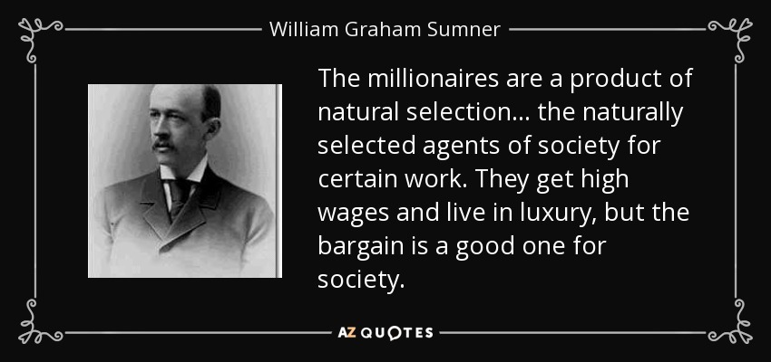 The millionaires are a product of natural selection ... the naturally selected agents of society for certain work. They get high wages and live in luxury, but the bargain is a good one for society. - William Graham Sumner