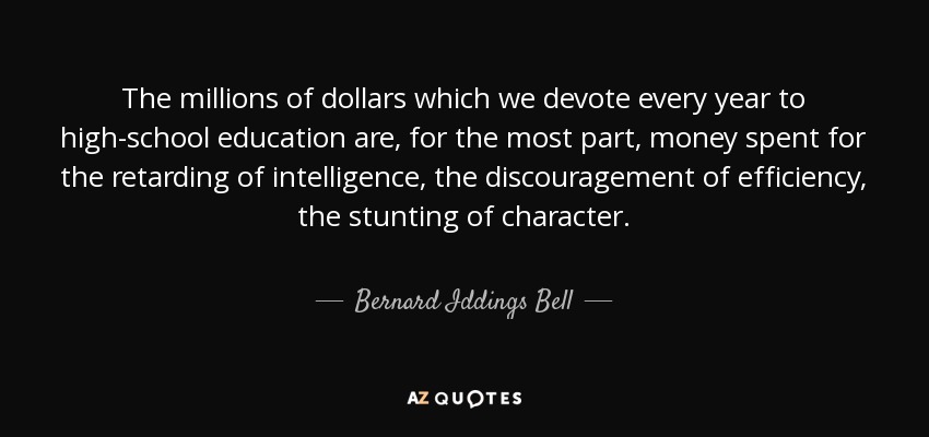 The millions of dollars which we devote every year to high-school education are, for the most part, money spent for the retarding of intelligence, the discouragement of efficiency, the stunting of character. - Bernard Iddings Bell
