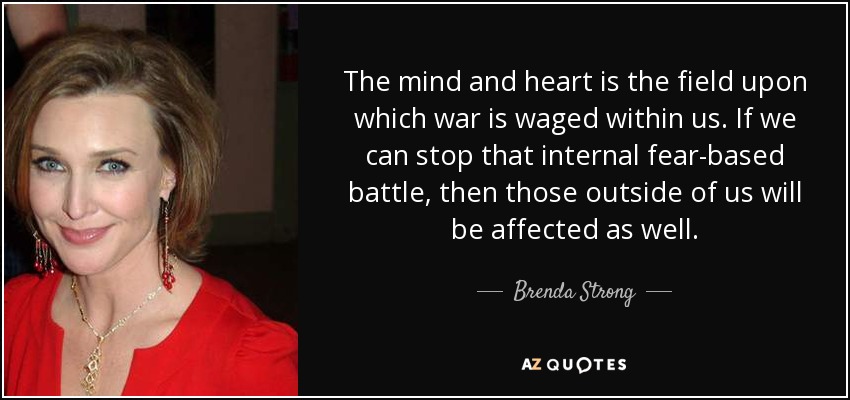 The mind and heart is the field upon which war is waged within us. If we can stop that internal fear-based battle, then those outside of us will be affected as well. - Brenda Strong