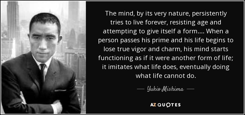 The mind, by its very nature, persistently tries to live forever, resisting age and attempting to give itself a form... . When a person passes his prime and his life begins to lose true vigor and charm, his mind starts functioning as if it were another form of life; it imitates what life does, eventually doing what life cannot do. - Yukio Mishima