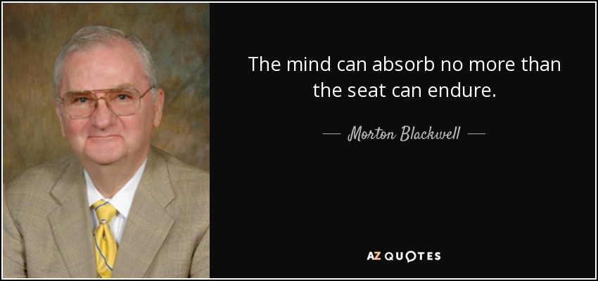 The mind can absorb no more than the seat can endure. - Morton Blackwell