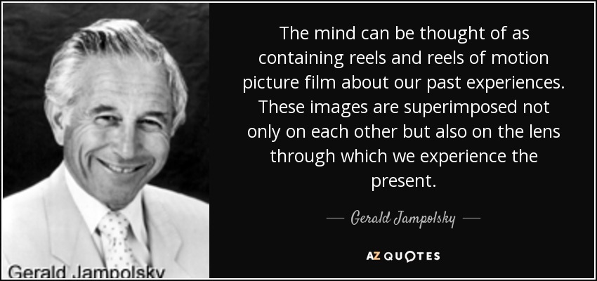 The mind can be thought of as containing reels and reels of motion picture film about our past experiences. These images are superimposed not only on each other but also on the lens through which we experience the present. - Gerald Jampolsky