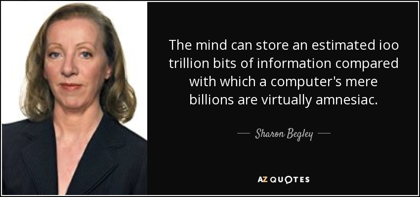 The mind can store an estimated ioo trillion bits of information compared with which a computer's mere billions are virtually amnesiac. - Sharon Begley