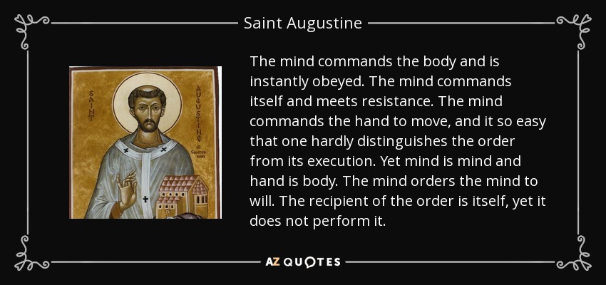 The mind commands the body and is instantly obeyed. The mind commands itself and meets resistance. The mind commands the hand to move, and it so easy that one hardly distinguishes the order from its execution. Yet mind is mind and hand is body. The mind orders the mind to will. The recipient of the order is itself, yet it does not perform it. - Saint Augustine