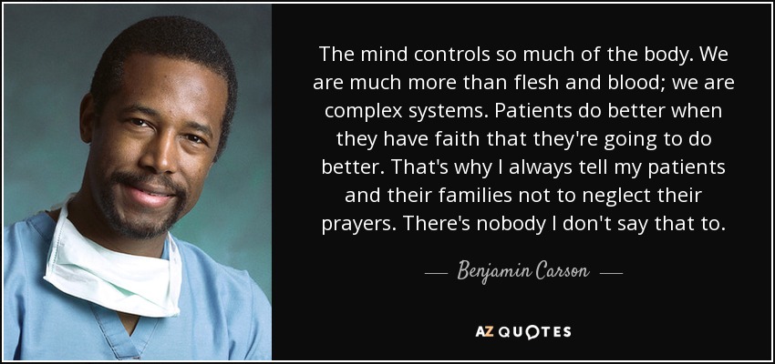 The mind controls so much of the body. We are much more than flesh and blood; we are complex systems. Patients do better when they have faith that they're going to do better. That's why I always tell my patients and their families not to neglect their prayers. There's nobody I don't say that to. - Benjamin Carson