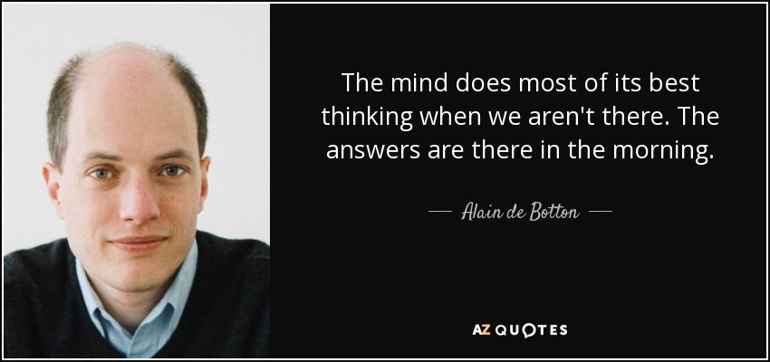 The mind does most of its best thinking when we aren't there. The answers are there in the morning. - Alain de Botton