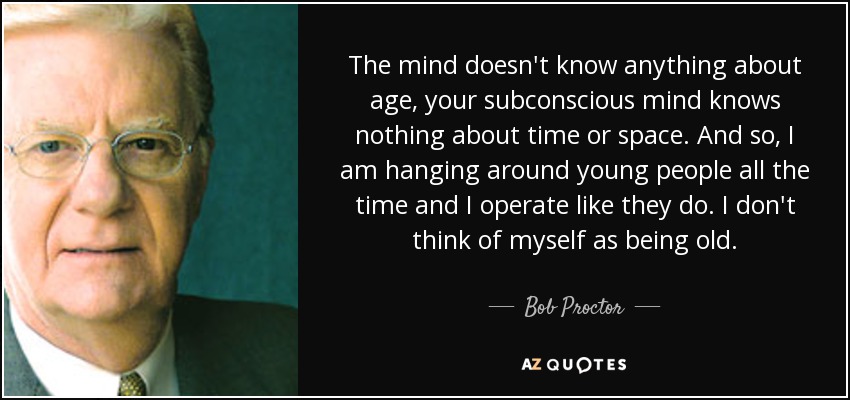 The mind doesn't know anything about age, your subconscious mind knows nothing about time or space. And so, I am hanging around young people all the time and I operate like they do. I don't think of myself as being old. - Bob Proctor