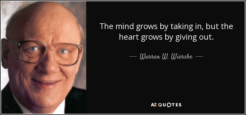 The mind grows by taking in, but the heart grows by giving out. - Warren W. Wiersbe
