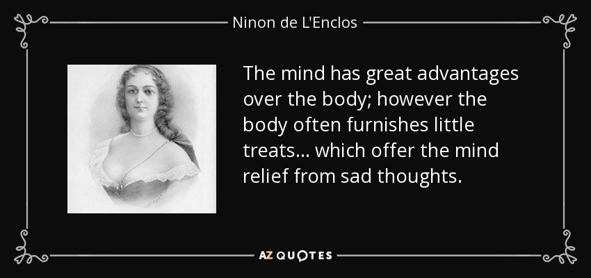 The mind has great advantages over the body; however the body often furnishes little treats ... which offer the mind relief from sad thoughts. - Ninon de L'Enclos