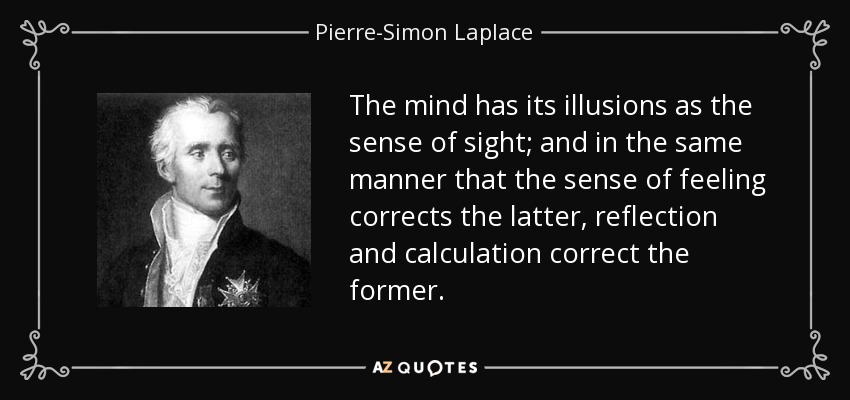 The mind has its illusions as the sense of sight; and in the same manner that the sense of feeling corrects the latter, reflection and calculation correct the former. - Pierre-Simon Laplace