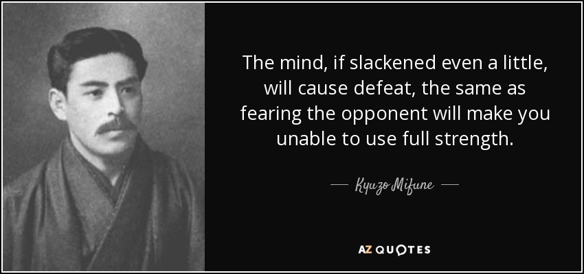 The mind, if slackened even a little, will cause defeat, the same as fearing the opponent will make you unable to use full strength. - Kyuzo Mifune