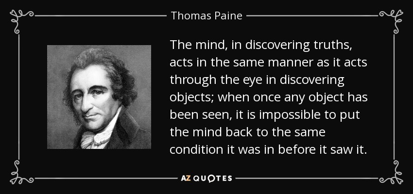 The mind, in discovering truths, acts in the same manner as it acts through the eye in discovering objects; when once any object has been seen, it is impossible to put the mind back to the same condition it was in before it saw it. - Thomas Paine