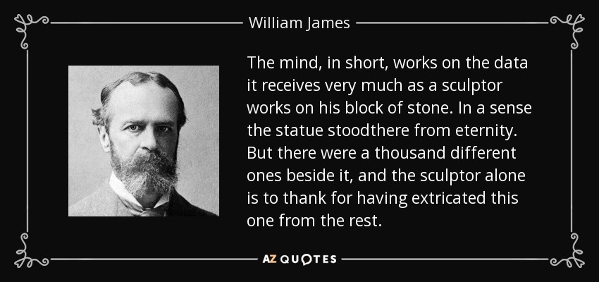 The mind, in short, works on the data it receives very much as a sculptor works on his block of stone. In a sense the statue stoodthere from eternity. But there were a thousand different ones beside it, and the sculptor alone is to thank for having extricated this one from the rest. - William James