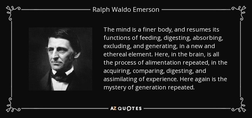 The mind is a finer body, and resumes its functions of feeding, digesting, absorbing, excluding, and generating, in a new and ethereal element. Here, in the brain, is all the process of alimentation repeated, in the acquiring, comparing, digesting, and assimilating of experience. Here again is the mystery of generation repeated. - Ralph Waldo Emerson