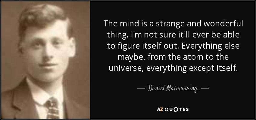 The mind is a strange and wonderful thing. I'm not sure it'll ever be able to figure itself out. Everything else maybe, from the atom to the universe, everything except itself. - Daniel Mainwaring