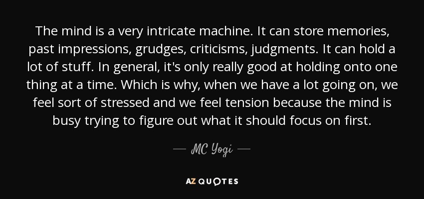 The mind is a very intricate machine. It can store memories, past impressions, grudges, criticisms, judgments. It can hold a lot of stuff. In general, it's only really good at holding onto one thing at a time. Which is why, when we have a lot going on, we feel sort of stressed and we feel tension because the mind is busy trying to figure out what it should focus on first. - MC Yogi