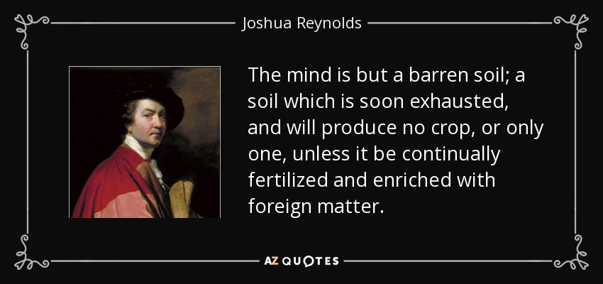 The mind is but a barren soil; a soil which is soon exhausted, and will produce no crop, or only one, unless it be continually fertilized and enriched with foreign matter. - Joshua Reynolds