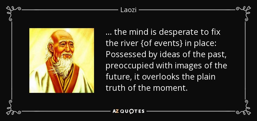 . . . the mind is desperate to fix the river {of events} in place: Possessed by ideas of the past, preoccupied with images of the future, it overlooks the plain truth of the moment. - Laozi
