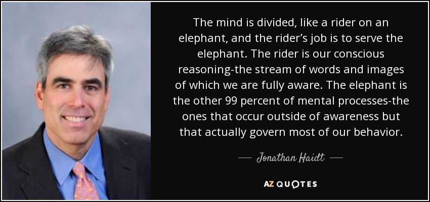 The mind is divided, like a rider on an elephant, and the rider’s job is to serve the elephant. The rider is our conscious reasoning-the stream of words and images of which we are fully aware. The elephant is the other 99 percent of mental processes-the ones that occur outside of awareness but that actually govern most of our behavior. - Jonathan Haidt