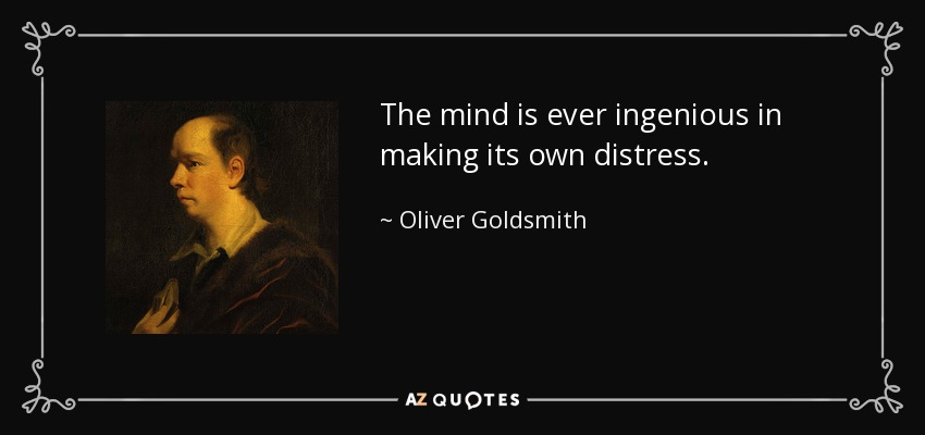 The mind is ever ingenious in making its own distress. - Oliver Goldsmith