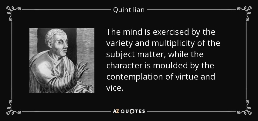 The mind is exercised by the variety and multiplicity of the subject matter, while the character is moulded by the contemplation of virtue and vice. - Quintilian