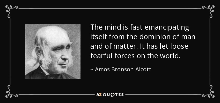 The mind is fast emancipating itself from the dominion of man and of matter. It has let loose fearful forces on the world. - Amos Bronson Alcott