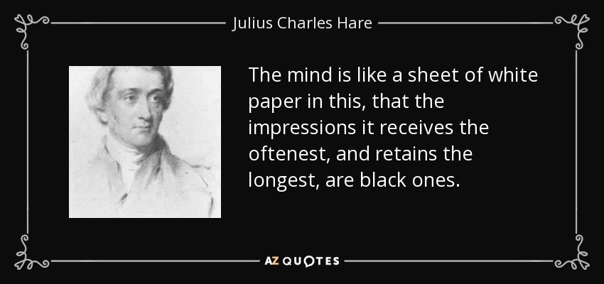 The mind is like a sheet of white paper in this, that the impressions it receives the oftenest, and retains the longest, are black ones. - Julius Charles Hare